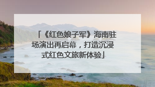 《红色娘子军》海南驻场演出再启幕，打造沉浸式红色文旅新体验