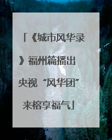 《城市风华录》福州篇播出 央视“风华团”来榕享福气