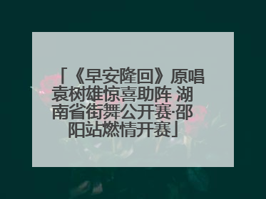 《早安隆回》原唱袁树雄惊喜助阵 湖南省街舞公开赛·邵阳站燃情开赛