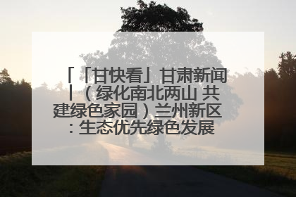 「甘快看」甘肃新闻丨（绿化南北两山 共建绿色家园）兰州新区：生态优先绿色发展 打造生态环保示范区