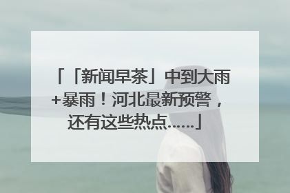 「新闻早茶」中到大雨+暴雨！河北最新预警，还有这些热点……
