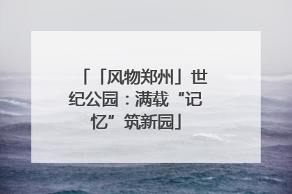 「风物郑州」世纪公园：满载“记忆”筑新园