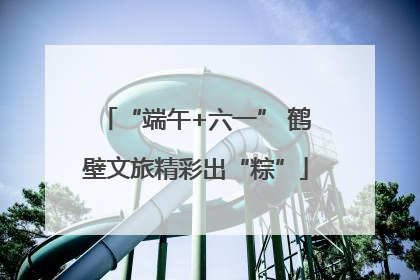 “端午+六一” 鹤壁文旅精彩出“粽”