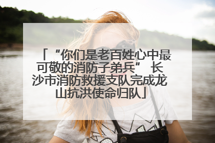 “你们是老百姓心中最可敬的消防子弟兵” 长沙市消防救援支队完成龙山抗洪使命归队