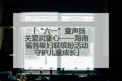 “六一”童声扬 关爱润童心——海南省各级妇联缤纷活动守护儿童成长
