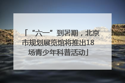 “六一”到暑期，北京市规划展览馆将推出18场青少年科普活动