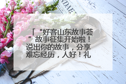 “好客山东故事荟”故事征集开始啦！说出你的故事，分享难忘经历，人好！礼品多！速来！