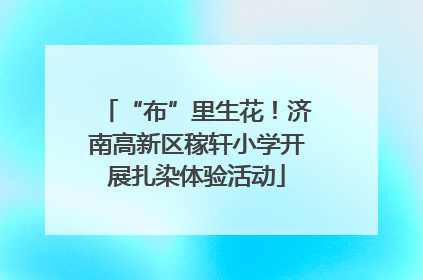 “布”里生花！济南高新区稼轩小学开展扎染体验活动