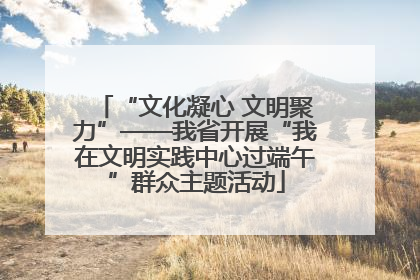 “文化凝心 文明聚力”——我省开展“我在文明实践中心过端午”群众主题活动