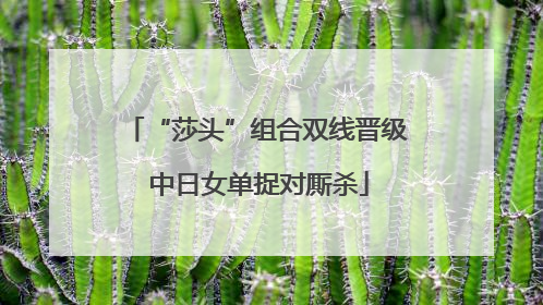 “莎头”组合双线晋级 中日女单捉对厮杀