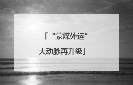 “蒙煤外运”大动脉再升级