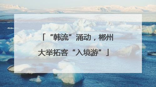 “韩流”涌动，郴州大举拓客“入境游”