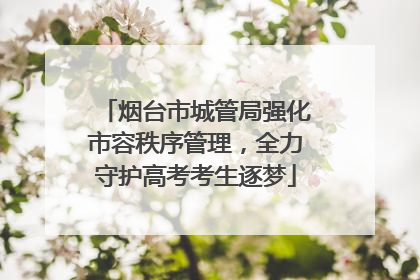 烟台市城管局强化市容秩序管理，全力守护高考考生逐梦