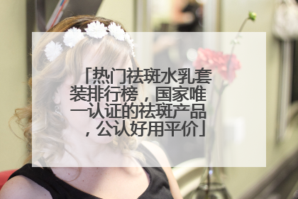 热门祛斑水乳套装排行榜，国家唯一认证的祛斑产品，公认好用平价