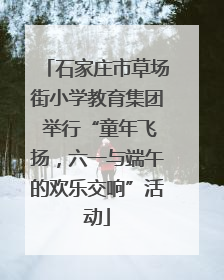 石家庄市草场街小学教育集团 举行“童年飞扬，六一与端午的欢乐交响”活动