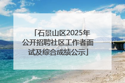 石景山区2025年公开招聘社区工作者面试及综合成绩公示