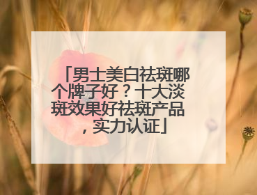 男士美白祛斑哪个牌子好？十大淡斑效果好祛斑产品，实力认证