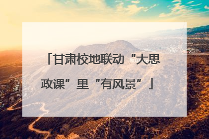 甘肃校地联动“大思政课”里“有风景”