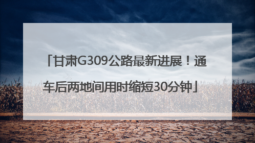 甘肃G309公路最新进展！通车后两地间用时缩短30分钟