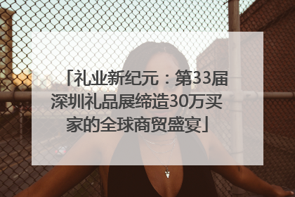 礼业新纪元：第33届深圳礼品展缔造30万买家的全球商贸盛宴