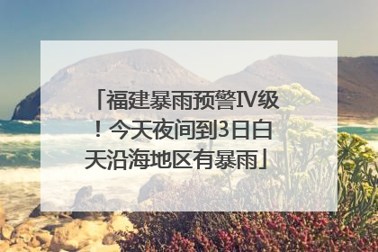 福建暴雨预警Ⅳ级！今天夜间到3日白天沿海地区有暴雨