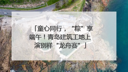 童心同行，“粽”享端午！青岛建筑工地上演别样“龙舟赛”