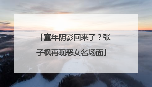 童年阴影回来了？张子枫再现恶女名场面