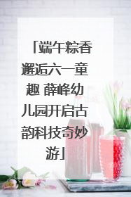 端午粽香邂逅六一童趣 薛峰幼儿园开启古韵科技奇妙游