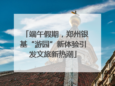 端午假期，郑州银基“游园”新体验引发文旅新热潮