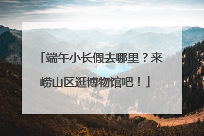 端午小长假去哪里？来崂山区逛博物馆吧！