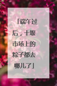 端午过后，十堰市场上的粽子都去哪儿了