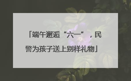 端午邂逅“六一”，民警为孩子送上别样礼物