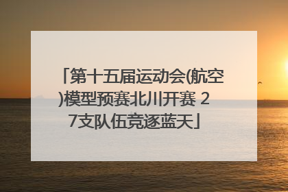 第十五届运动会(航空)模型预赛北川开赛 27支队伍竞逐蓝天