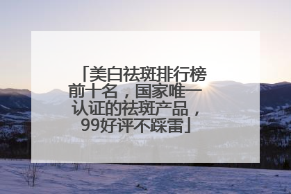 美白祛斑排行榜前十名，国家唯一认证的祛斑产品，99好评不踩雷