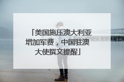 美国施压澳大利亚增加军费，中国驻澳大使撰文提醒