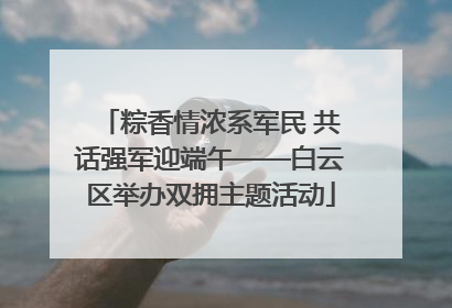 粽香情浓系军民 共话强军迎端午——白云区举办双拥主题活动
