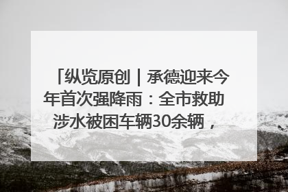 纵览原创｜承德迎来今年首次强降雨：全市救助涉水被困车辆30余辆，8日晚市区已无积水路段，交通恢复畅通
