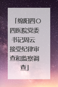 绵阳四〇四医院党委书记周云 接受纪律审查和监察调查