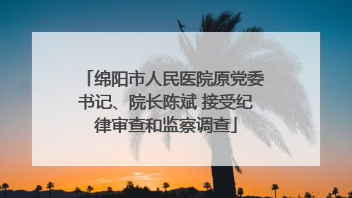 绵阳市人民医院原党委书记、院长陈斌 接受纪律审查和监察调查