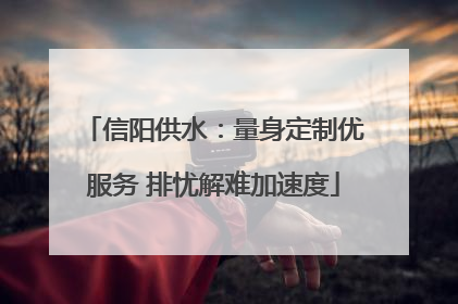 信阳供水：量身定制优服务 排忧解难加速度