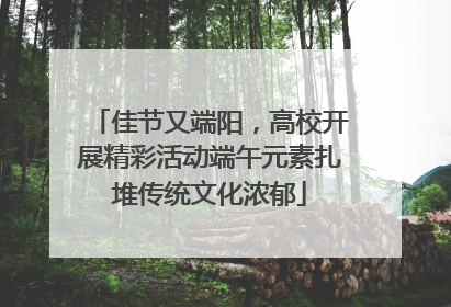 佳节又端阳，高校开展精彩活动端午元素扎堆传统文化浓郁