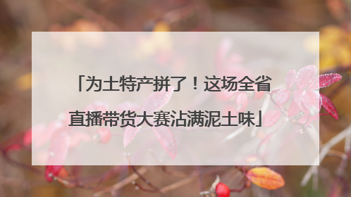 为土特产拼了！这场全省直播带货大赛沾满泥土味