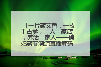 一片蕲艾香，一技千古承，一人一家店，养活一家人——俏妃蕲春溯源直播解码中医养生文化传承