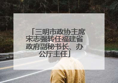 三明市政协主席宋志强转任福建省政府副秘书长、办公厅主任