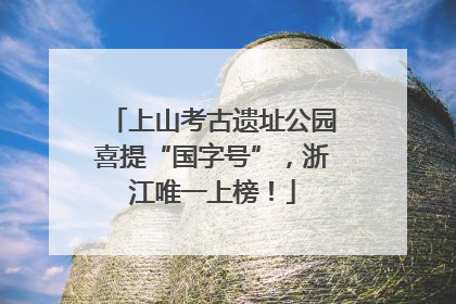上山考古遗址公园喜提“国字号”，浙江唯一上榜！
