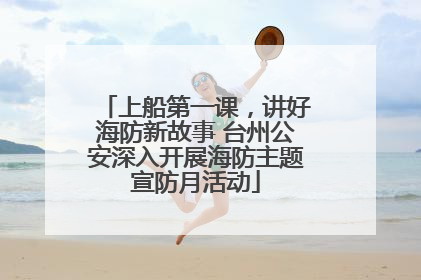 上船第一课，讲好海防新故事 台州公安深入开展海防主题宣防月活动