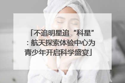 不追明星追“科星”：航天探索体验中心为青少年开启科学盛宴