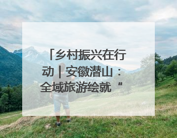 乡村振兴在行动｜安徽潜山：全域旅游绘就“景美业兴民富”新画卷