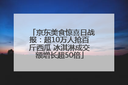 京东美食惊喜日战报：超10万人抢百斤西瓜 冰淇淋成交额增长超50倍