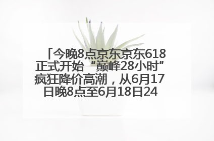 今晚8点京东京东618正式开始“巅峰28小时”疯狂降价高潮，从6月17日晚8点至6月18日24点内最便宜优惠